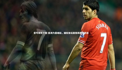 壹号娱乐下载-亚洲力量崛起，国际体坛新格局即将开启