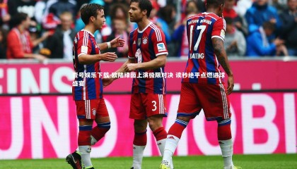 壹号娱乐下载-欧陆绿茵上演极限对决 读秒绝平点燃进球盛宴