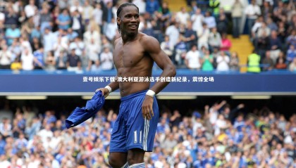 壹号娱乐下载-澳大利亚游泳选手创造新纪录，震惊全场