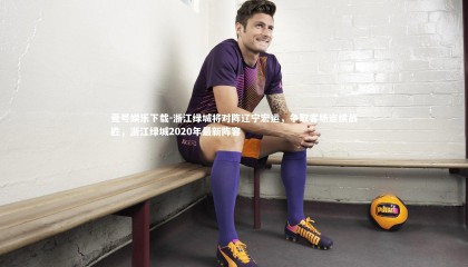 壹号娱乐下载-浙江绿城将对阵辽宁宏运，争取客场连续战胜，浙江绿城2020年最新阵容