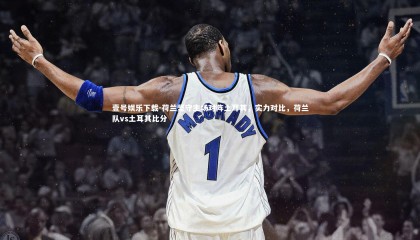 壹号娱乐下载-荷兰坚守主场对阵土耳其，实力对比，荷兰队vs土耳其比分