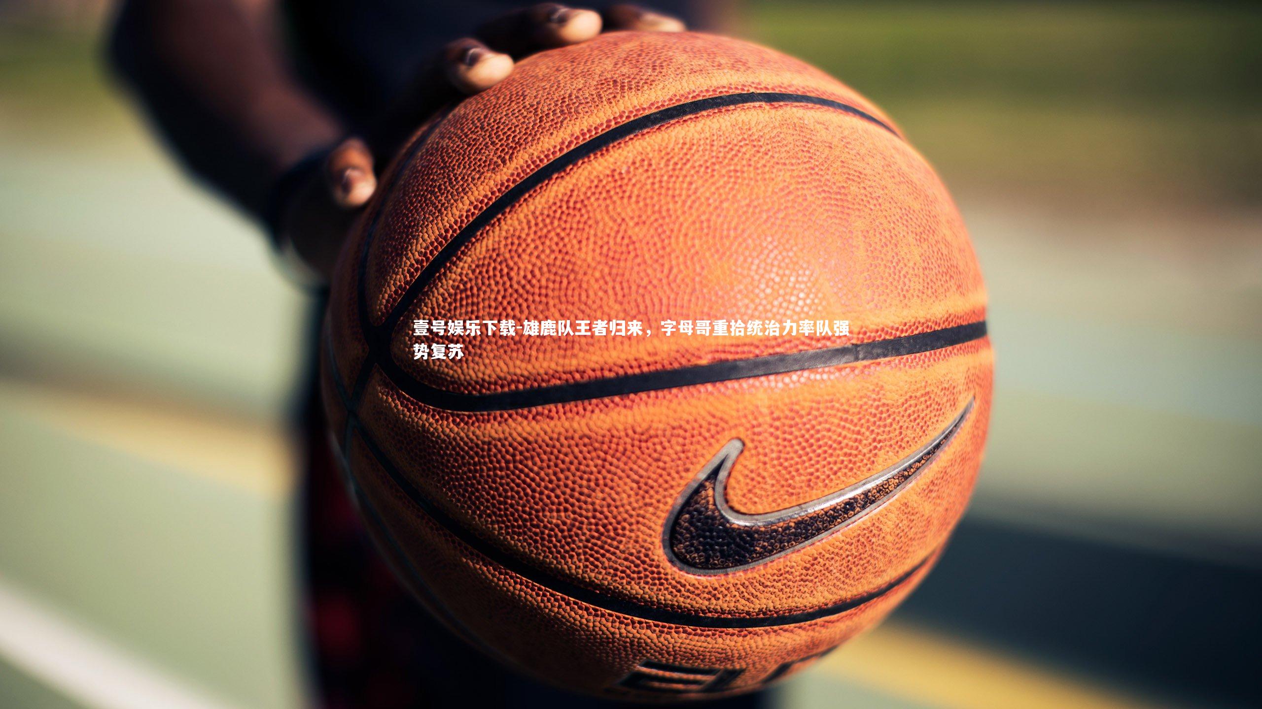 雄鹿队王者归来，字母哥重拾统治力率队强势复苏