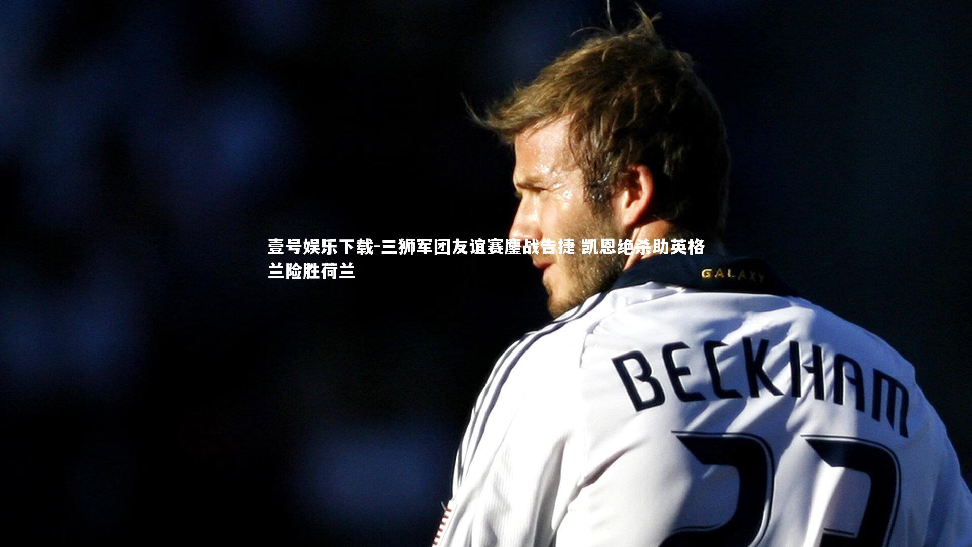 三狮军团友谊赛鏖战告捷 凯恩绝杀助英格兰险胜荷兰